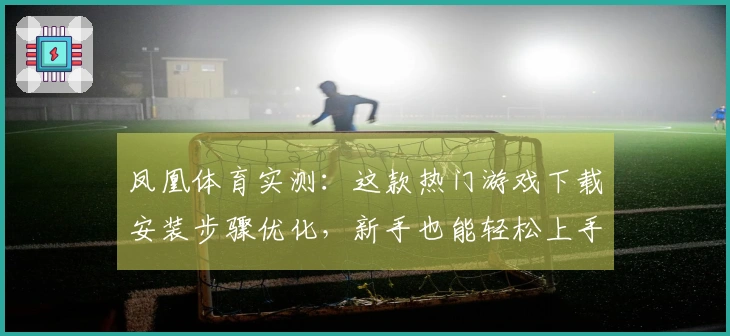 凤凰体育实测：这款热门游戏下载安装步骤优化，新手也能轻松上手，告别卡顿烦恼