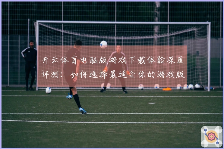 开云体育电脑版游戏下载体验深度评测：如何选择最适合你的游戏版本？