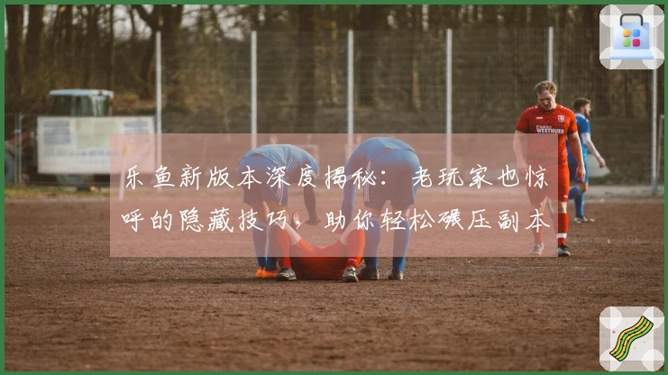 乐鱼新版本深度揭秘：老玩家也惊呼的隐藏技巧，助你轻松碾压副本！