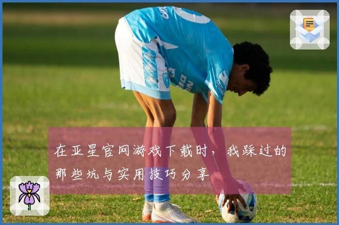 在亚星官网游戏下载时，我踩过的那些坑与实用技巧分享