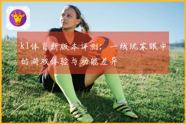 k1体育新版本评测：一线玩家眼中的游戏体验与功能差异